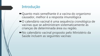 Introdução
Quanto mais semelhante é a vacina do organismo
causador, melhor é a resposta imunológica
O calendário vacinal é uma sequência cronológica de
vacinas que se administram sistematicamente às
crianças de determinada área ou região.
No calendário vacinal proposto pelo Ministério da
Saúde incluem as seguintes vacinas:
 