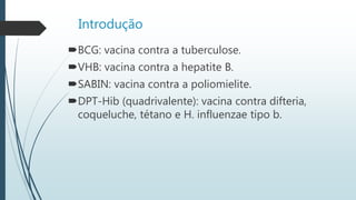 Introdução
BCG: vacina contra a tuberculose.
VHB: vacina contra a hepatite B.
SABIN: vacina contra a poliomielite.
DPT-Hib (quadrivalente): vacina contra difteria,
coqueluche, tétano e H. influenzae tipo b.
 