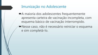Imunização no Adolescente
A maioria dos adolescentes frequentemente
apresenta carteira de vacinação incompleta, com
esquema básico de vacinação interrompido.
Nesse caso, não é necessário reiniciar o esquema
e sim completá-lo.
 