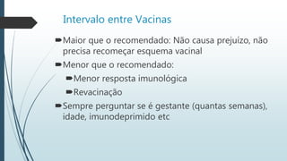 Intervalo entre Vacinas
Maior que o recomendado: Não causa prejuízo, não
precisa recomeçar esquema vacinal
Menor que o recomendado:
Menor resposta imunológica
Revacinação
Sempre perguntar se é gestante (quantas semanas),
idade, imunodeprimido etc
 