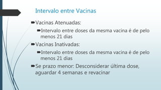 Intervalo entre Vacinas
Vacinas Atenuadas:
Intervalo entre doses da mesma vacina é de pelo
menos 21 dias
Vacinas Inativadas:
Intervalo entre doses da mesma vacina é de pelo
menos 21 dias
Se prazo menor: Desconsiderar última dose,
aguardar 4 semanas e revacinar
 