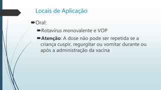 Locais de Aplicação
Oral:
Rotavírus monovalente e VOP
Atenção: A dose não pode ser repetida se a
criança cuspir, regurgitar ou vomitar durante ou
após a administração da vacina
 