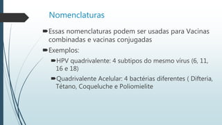 Nomenclaturas
Essas nomenclaturas podem ser usadas para Vacinas
combinadas e vacinas conjugadas
Exemplos:
HPV quadrivalente: 4 subtipos do mesmo vírus (6, 11,
16 e 18)
Quadrivalente Acelular: 4 bactérias diferentes ( Difteria,
Tétano, Coqueluche e Poliomielite
 