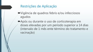 Restrições de Aplicação
Vigência de quadros febris e/ou infecciosos
agudos
Após ou durante o uso de corticoterapia em
doses elevadas por um período superior a 14 dias
(intervalo de 1 mês ente término do tratamento e
vacinação)
 