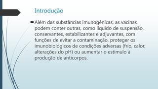 Introdução
Além das substâncias imunogênicas, as vacinas
podem conter outras, como líquido de suspensão,
conservantes, estabilizantes e adjuvantes, com
funções de evitar a contaminação, proteger os
imunobiológicos de condições adversas (frio, calor,
alterações do pH) ou aumentar o estímulo à
produção de anticorpos.
 