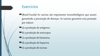Exercícios
(Brasil Escola) As vacinas são importantes imunobiológicos que atuam
garantindo a prevenção de doenças. As vacinas garantem essa proteção
por induzir:
a) a produção deantígenos.
b) a produção de anticorpos.
c) a produção de histamina.
d) a produção de heparina.
e) a produção detoxinas
 
