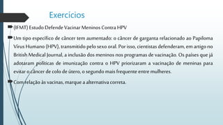 Exercícios
(IFMT)EstudoDefendeVacinarMeninosContra HPV
Um tipo específico de câncer tem aumentado: o câncer de garganta relacionado ao Papiloma
Vírus Humano (HPV), transmitido pelosexo oral. Por isso, cientistas defenderam,em artigono
British Medical Journal, a inclusão dos meninos nos programas de vacinação. Os países que já
adotaram políticas de imunização contra o HPV priorizaram a vacinação de meninas para
evitarocâncer decolodeútero,o segundomaisfrequenteentremulheres.
Com relaçãoàsvacinas, marqueaalternativacorreta.
 