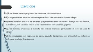 Exercícios
a)Éum tipo de imunização passiva nos meninos e ativa nas meninas.
b) A resposta imune ao uso de vacinas depende direta e exclusivamente dos macrófagos.
c) Tem sua melhor indicação em pacientes que já manifestam os sintomas da doença. No caso do texto,
das meninas com câncer de colo de útero e dos meninos com câncer de garganta.
d) Nos meninos, a vacinação é indicada, pois confere imunidade permanente em todos os casos de
câncer.
e) São sintetizadas com fragmento do agente causador (antígenos), com a finalidade de induzir no
receptor aprodução de anticorpos.
 