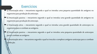 Exercícios
a) Imunização ativa – mecanismo segundo o qual se introduz uma pequena quantidade de antígeno no
organismopara produçãodeanticorpo.
b) Imunização passiva – mecanismo segundo o qual se introduz uma grande quantidade de antígeno no
organismopara produçãodeanticorpo.
c) Imunização ativa – mecanismo segundo o qual se introduz uma grande quantidade de anticorpos no
organismopara ocombateaoantígeno.
d) Imunização passiva – mecanismo segundo o qual se introduz uma pequena quantidade de anticorpos
para ocombateaoantígeno.
e) Imunizaçãoativa – mecanismosegundooqualseinoculao complexo antígeno-anticorpo para ocombate
àinfecção.
 
