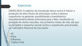 Exercícios
(OMNI 2021) O objetivo da introdução dessa vacina é induzir a
produção de altos títulos de anticorpos contra a doença
coqueluche na gestante, possibilitando a transferência
transplancentária destes anticorpos para o feto, resultando na
proteção do recém-nascidos, nos primeiros meses de vida, até que
se complete o esquema vacinal contra a coqueluche, preconizado,
no Calendário Nacional de Vacinação:
A dT.
B dTpa.
C Influenza.
D Tríplice Viral.
 