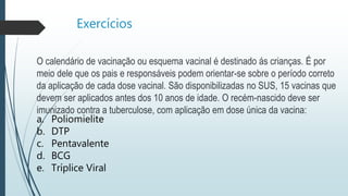 Exercícios
O calendário de vacinação ou esquema vacinal é destinado ás crianças. É por
meio dele que os pais e responsáveis podem orientar-se sobre o período correto
da aplicação de cada dose vacinal. São disponibilizadas no SUS, 15 vacinas que
devem ser aplicados antes dos 10 anos de idade. O recém-nascido deve ser
imunizado contra a tuberculose, com aplicação em dose única da vacina:
a. Poliomielite
b. DTP
c. Pentavalente
d. BCG
e. Tríplice Viral
 