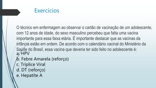 Exercícios
O técnico em enfermagem ao observar o cartão de vacinação de um adolescente,
com 12 anos de idade, do sexo masculino percebeu que falta uma vacina
importante para essa faixa etária. É importante destacar que as vacinas da
infância estão em ordem. De acordo com o calendário vacinal do Ministério da
Saúde do Brasil, essa vacina que deveria ter sido feito no adolescente é:
a. HPV
b. Febre Amarela (reforço)
c. Tríplice Viral
d. DT (reforço)
e. Hepatite A
 