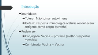 Introdução
Imunidade:
Tolerar: Não tornar auto-imune
Defesa: Resposta imunológica (células reconhecem
antígeno como corpo estranho)
Podem ser:
Conjugada: Vacina + proteína (melhor resposta/
memória
Combinada: Vacina + Vacina
 