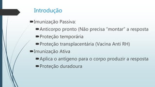 Introdução
Imunização Passiva:
Anticorpo pronto (Não precisa “montar” a resposta
Proteção temporária
Proteção transplacentária (Vacina Anti RH)
Imunização Ativa
Aplica o antígeno para o corpo produzir a resposta
Proteção duradoura
 