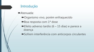 Introdução
Atenuada:
Organismo vivo, porém enfraquecido
Boa resposta com 1ª dose
Efeito adverso tardio (6 – 15 dias) e parece a
doença
Sofrem interferência com anticorpos circulantes
 