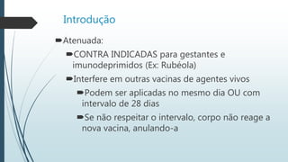 Introdução
Atenuada:
CONTRA INDICADAS para gestantes e
imunodeprimidos (Ex: Rubéola)
Interfere em outras vacinas de agentes vivos
Podem ser aplicadas no mesmo dia OU com
intervalo de 28 dias
Se não respeitar o intervalo, corpo não reage a
nova vacina, anulando-a
 