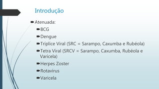 Introdução
Atenuada:
BCG
Dengue
Tríplice Viral (SRC = Sarampo, Caxumba e Rubéola)
Tetra Viral (SRCV = Sarampo, Caxumba, Rubéola e
Varicela)
Herpes Zoster
Rotavírus
Varicela
 