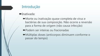 Introdução
Inativada:
Morte ou inativação quase completa de vírus e
bactérias de sua composição. Não ocorre a reversão
para a forma de origem (não causa infecção)
Podem ser inteiras ou fracionadas
Múltiplas doses (anticorpos diminuem conforme o
passar do tempo)
 