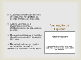 Vacinação de
Equinos
 A vacinação minimiza o risco de
infecção, mas não protege da
doença em todas as situações.
 A primo vacinação e a
revacinação devem ser
efectuadas antes da exposição à
doença.
 O grau de protecção e a duração
são diferentes de indivíduo para
indivíduo.
 Num efectivo todos os cavalos
devem estar vacinados.
(sempre que possível na mesma altura)
Porquê vacinar?
A imunização constitui a barreira
protectora entre o cavalo e uma série
de doenças
 