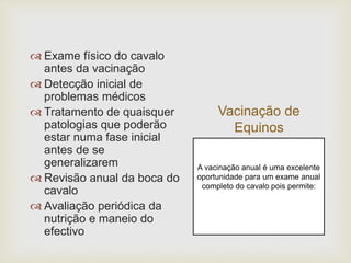 Vacinação de
Equinos
 Exame físico do cavalo
antes da vacinação
 Detecção inicial de
problemas médicos
 Tratamento de quaisquer
patologias que poderão
estar numa fase inicial
antes de se
generalizarem
 Revisão anual da boca do
cavalo
 Avaliação periódica da
nutrição e maneio do
efectivo
A vacinação anual é uma excelente
oportunidade para um exame anual
completo do cavalo pois permite:
 