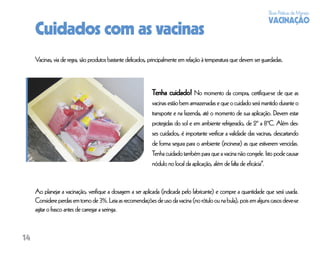 Boas Práticas de Manejo
                                                                                                                     VACINAÇÃO
     Cuidados com as vacinas
     Vacinas, via de regra, são produtos bastante delicados, principalmente em relação à temperatura que devem ser guardadas.



                                                             Tenha cuidado! No momento da compra, certiﬁque-se de que as
                                                             vacinas estão bem armazenadas e que o cuidado será mantido durante o
                                                             transporte e na fazenda, até o momento de sua aplicação. Devem estar
                                                             protegidas do sol e em ambiente refrigerado, de 2º a 8ºC. Além des-
                                                             ses cuidados, é importante veriﬁcar a validade das vacinas, descartando
                                                             de forma segura para o ambiente (incinerar) as que estiverem vencidas.
                                                             Tenha cuidado também para que a vacina não congele. Isto pode causar
                                                             nódulo no local da aplicação, além de falta de eﬁcácia”.


     Ao planejar a vacinação, veriﬁque a dosagem a ser aplicada (indicada pelo fabricante) e compre a quantidade que será usada.
     Considere perdas em torno de 3%. Leia as recomendações de uso da vacina (no rótulo ou na bula), pois em alguns casos deve-se
     agitar o frasco antes de carregar a seringa.



14
 
