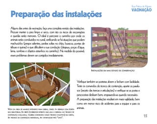 Boas Práticas de Manejo
                                                                                                                                      VACINAÇÃO
   Preparação das instalações
   Alguns dias antes da vacinação, faça uma completa revisão das instalações.
   Procure manter o piso limpo e seco, com isto os riscos de escorregões
   e quedas serão menores. O ideal é percorrer o caminho por onde os
   animais serão conduzidos no curral, veriﬁcando se há situações que podem
   machucá-los (pregos salientes, pedras soltas no chão, buracos, pontas de
   tábuas e quinas) e que diﬁcultem a sua condução (degraus, poças d’água,
   lama, sombras e objetos estranhos no caminho). Na medida do possível,
   esses problemas devem ser corrigidos imediatamente.



                                                                                            INSTALAÇÕES EM MAU ESTADO DE CONSERVAÇÃO



                                                                              Veriﬁque também se porteiras abrem e fecham com facilidade.
                                                                              Teste os comandos do tronco de contenção, aperte os parafu-
                                                                              sos (exceto das trancas e articulações) e veriﬁque se as portas e
                                                                              pescoceiras deslizam bem, engraxando-as quando necessário.
                                                                              A preparação das instalações resultará em maior agilidade, bem
                                                                              como em menor risco de acidentes para a equipe e para os
VISTA DA ÁREA DE MANEJO INTENSIVO NUM CURRAL, ONDE: 1= SERINGA COM PORTEI-    animais.
RAS GIRATÓRIAS, 2= BRETE (CORREDOR ESTREITO QUE LIGA A SERINGA AO TRONCO DE
CONTENÇÃO E BALANÇA, TAMBÉM CONHECIDO COMO TRONCO COLETIVO) EM CURVA,
3= TRONCO DE CONTENÇÃO INDIVIDUAL; 4= APARTADOR TIPO “OVO”.                                                                                        15
 