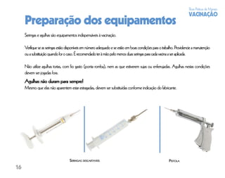 Boas Práticas de Manejo
                                                                                                                         VACINAÇÃO
     Preparação dos equipamentos
     Seringas e agulhas são equipamentos indispensáveis à vacinação.

     Verifique se as seringas estão disponíveis em número adequado e se estão em boas condições para o trabalho. Providencie a manutenção
     ou a substituição quando for o caso. É recomendado ter à mão pelo menos duas seringas para cada vacina a ser aplicada.

     Não utilize agulhas tortas, com ﬁo gasto (ponta romba), nem as que estiverem sujas ou enferrujadas. Agulhas nestas condições
     devem ser jogadas fora.
     Agulhas não duram para sempre!
     Mesmo que elas não aparentem estar estragadas, devem ser substituídas conforme indicação do fabricante.




                                     SERINGAS DESCARTÁVEIS                                                 PISTOLA
16
 