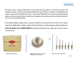 Boas Práticas de Manejo
                                                                                                                         VACINAÇÃO

Para guardar as vacinas e seringas carregadas deve-se usar caixa térmica (de isopor, plástico, ou de alumínio), com gelo ou gel
congelado para garantir a temperatura recomendada pelo fabricante da vacina. Coloque a caixa térmica em local abrigado do sol,
mantenha a tampa sempre bem fechada e abra a caixa o mínimo possível. Dê preferência ao uso de gel ou gelo dentro de garrafas
plásticas, pois diminui o acúmulo de água na caixa térmica em comparação ao que acontece quando se usa o gelo solto, diminuindo
assim o risco de contaminação (água suja).

É recomendado esterilizar as agulhas durante a vacinação, de preferência em água fervente. Para isto, tenha à mão os seguintes
equipamentos: ebulidor elétrico ou fogareiro, vasilha de metal, pinça (de bambu ou madeira para pegar as agulhas da água fervendo,
(nunca de metal se usar o ebulidor elétrico) e papel absorvente limpo (para que a agulha seque e esfrie antes que seja
novamente usada).




                                                                                          O




 CAIXA TÉRMICA TAMPADA                             VASILHA PARA FERVER A ÁGUA PARA              AGULHAS EM BOAS CONDIÇÕES
                                                   ESTERILIZAÇÃO DAS AGULHAS
                                                                                                                                      17
 