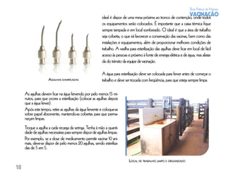 Boas Práticas de Manejo
                                                                                                                  VACINAÇÃO
                                                          ideal é dispor de uma mesa próxima ao tronco de contenção, onde todos
                                                          os equipamentos serão colocados. É importante que a caixa térmica ﬁque
                                                          sempre tampada e em local sombreado. O ideal é que a área de trabalho
                                                          seja coberta, o que irá favorecer a conservação das vacinas, bem como das
                                                          instalações e equipamentos, além de proporcionar melhores condições de
                                                          trabalho. A vasilha para esterilização das agulhas deve ﬁcar em local de fácil
                                                          acesso às pessoas e próximo à fonte de energia elétrica e de água, mas afasta-
                                                          da do trânsito da equipe de vacinação.

                                                          A água para esterilização deve ser colocada para ferver antes de começar o
                     AGULHAS DANIFICADAS                  trabalho e deve ser trocada com freqüência, para que esteja sempre limpa.

     As agulhas devem ﬁcar na água fervendo por pelo menos 15 mi-
     nutos, para que ocorra a esterilização (colocar as agulhas depois
     que a água ferver).
     Após este tempo, retire as agulhas da água fervente e coloque-as
     sobre papel absorvente, mantendo-as cobertas para que perma-
     neçam limpas.
     Troque a agulha a cada recarga da seringa. Tenha à mão a quanti-
     dade de agulhas necessárias para sempre dispor de agulhas limpas.
     Por exemplo, se a dose de medicamento permitir vacinar 10 ani-
     mais, deve-se dispor de pelo menos 20 agulhas, sendo esteriliza-
     das de 5 em 5.

                                                                             LOCAL DE TRABALHO LIMPO E ORGANIZADO
18
 