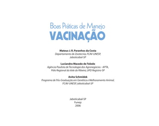 Boas Práticas de Manejo
      VACINAÇÃO
              Mateus J. R. Paranhos da Costa
           Departamento de Zootecnia, FCAV-UNESP,
                      Jaboticabal-SP

               Luciandra Macedo de Toledo
    Agência Paulista de Tecnologia dos Agronegócios - APTA,
       Pólo Regional do Vale do Ribeira, UPD Registro-SP

                      Anita Schmidek
Programa de Pós-Graduação em Genética e Melhoramento Animal,
                 FCAV-UNESP, Jaboticabal-SP




                        Jaboticabal-SP
                            Funep
                             2006
 