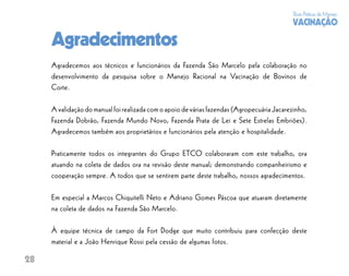Boas Práticas de Manejo
                                                                                            VACINAÇÃO

     Agradecimentos
     Agradecemos aos técnicos e funcionários da Fazenda São Marcelo pela colaboração no
     desenvolvimento da pesquisa sobre o Manejo Racional na Vacinação de Bovinos de
     Corte.

     A validação do manual foi realizada com o apoio de várias fazendas (Agropecuária Jacarezinho,
     Fazenda Dobrão, Fazenda Mundo Novo, Fazenda Prata de Lei e Sete Estrelas Embriões).
     Agradecemos também aos proprietários e funcionários pela atenção e hospitalidade.

     Praticamente todos os integrantes do Grupo ETCO colaboraram com este trabalho, ora
     atuando na coleta de dados ora na revisão deste manual; demonstrando companheirismo e
     cooperação sempre. A todos que se sentirem parte deste trabalho, nossos agradecimentos.

     Em especial a Marcos Chiquitelli Neto e Adriano Gomes Páscoa que atuaram diretamente
     na coleta de dados na Fazenda São Marcelo.

     À equipe técnica de campo da Fort Dodge que muito contribuiu para confecção deste
     material e a João Henrique Rossi pela cessão de algumas fotos.

28
 