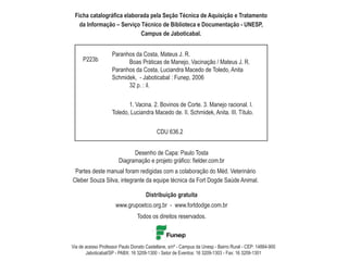 Ficha catalográfica elaborada pela Seção Técnica de Aquisição e Tratamento
   da Informação – Serviço Técnico de Biblioteca e Documentação - UNESP,
                           Campus de Jaboticabal.


                    Paranhos da Costa, Mateus J. R.
     P223b                Boas Práticas de Manejo, Vacinação / Mateus J. R.
                    Paranhos da Costa, Luciandra Macedo de Toledo, Anita
                    Schmidek, - Jaboticabal : Funep, 2006
                          32 p. : il.


                           1. Vacina. 2. Bovinos de Corte. 3. Manejo racional. I.
                    Toledo, Luciandra Macedo de. II. Schmidek, Anita. III. Título.


                                           CDU 636.2


                             Desenho de Capa: Paulo Tosta
                       Diagramação e projeto gráfico: fielder.com.br
 Partes deste manual foram redigidas com a colaboração do Méd. Veterinário
Cleber Souza Silva, integrante da equipe técnica da Fort Dogde Saúde Animal.

                                     Distribuição gratuita
                      www.grupoetco.org.br - www.fortdodge.com.br
                                 Todos os direitos reservados.



Via de acesso Professor Paulo Donato Castellane, s/nº - Campus da Unesp - Bairro Rural - CEP: 14884-900
       Jaboticabal/SP - PABX: 16 3209-1300 - Setor de Eventos: 16 3209-1303 - Fax: 16 3209-1301
 