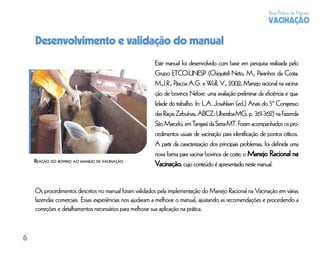 Boas Práticas de Manejo
                                                                                                             VACINAÇÃO

    Desenvolvimento e validação do manual
                                                        Este manual foi desenvolvido com base em pesquisa realizada pelo
                                                        Grupo ETCO-UNESP (Chiquiteli Neto, M., Paranhos da Costa,
                                                        M.J.R., Páscoa A.G. e Wolf, V., 2002, Manejo racional na vacina-
                                                        ção de bovinos Nelore: uma avaliação preliminar da eﬁciência e qua-
                                                        lidade do trabalho. In: L.A. Josahkian (ed.) Anais do 5º Congresso
                                                        das Raças Zebuínas, ABCZ: Uberaba-MG, p. 361-362) na Fazenda
                                                        São Marcelo, em Tangará da Serra-MT. Foram acompanhados os pro-
                                                        cedimentos usuais de vacinação para identiﬁcação de pontos críticos.
                                                        A partir da caracterização dos principais problemas, foi deﬁnida uma
                                                        nova forma para vacinar bovinos de corte; o Manejo Racional na
    REAÇÃO DO BOVINO AO MANEJO DE VACINAÇÃO
                                                        Vacinação, cujo conteúdo é apresentado neste manual.


    Os procedimentos descritos no manual foram validados pela implementação do Manejo Racional na Vacinação em várias
    fazendas comerciais. Essas experiências nos ajudaram a melhorar o manual, ajustando as recomendações e procedendo a
    correções e detalhamentos necessários para melhorar sua aplicação na prática.



6
 