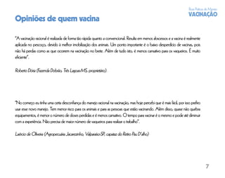Boas Práticas de Manejo
                                                                                                                      VACINAÇÃO
Opiniões de quem vacina

“A vacinação racional é realizada de forma tão rápida quanto a convencional. Resulta em menos abscessos e a vacina é realmente
aplicada no pescoço, devido à melhor imobilização dos animais. Um ponto importante é o baixo desperdício de vacinas, pois
não há perdas como as que ocorrem na vacinação no brete. Além de tudo isto, é menos cansativo para os vaqueiros. É muito
eﬁciente”.

Roberto Dória (Fazenda Dobrão, Três Lagoas-MS, proprietário).




“No começo eu tinha uma certa desconﬁança do manejo racional na vacinação, mas hoje percebi que é mais fácil, por isso preﬁro
usar esse novo manejo. Tem menor risco para os animais e para as pessoas que estão vacinando. Além disso, quase não quebra
equipamentos, é menor o número de doses perdidas e é menos cansativo. O tempo para vacinar é o mesmo e pode até diminuir
com a experiência. Não precisa de maior número de vaqueiros para realizar o trabalho”.

Laércio de Oliveira (Agropecuária Jacarezinho, Valparaíso-SP, capataz do Retiro Pau D’alho)




                                                                                                                                   7
 