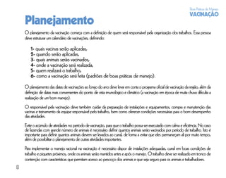 Boas Práticas de Manejo
                                                                                                                   VACINAÇÃO
    Planejamento
    O planejamento da vacinação começa com a deﬁnição de quem será responsável pela organização dos trabalhos. Essa pessoa
    deve estruturar um calendário de vacinações, deﬁnindo:

        1- quais vacinas serão aplicadas,
        2- quando serão aplicadas,
        3- quais animais serão vacinados,
        4- onde a vacinação será realizada,
        5- quem realizará o trabalho,
        6- como a vacinação será feita (padrões de boas práticas de manejo).
    O planejamento das datas de vacinações ao longo do ano deve levar em conta o programa oﬁcial de vacinação da região, além da
    deﬁnição de datas mais convenientes do ponto de vista imunológico e climático (a vacinação em época de muita chuva diﬁculta a
    realização de um bom manejo).
    O responsável pela vacinação deve também cuidar da preparação de instalações e equipamentos, compra e manutenção das
    vacinas e treinamento da equipe responsável pelo trabalho, bem como oferecer condições necessárias para o bom desempenho
    das atividades.
    Evite o acúmulo de atividades no período de vacinação, para que o trabalho possa ser executado com calma e eﬁciência. No caso
    de fazendas com grande número de animais é necessário deﬁnir quantos animais serão vacinados por período de trabalho. Isto é
    importante para deﬁnir quantos animais devem ser levados ao curral, de forma a evitar que eles permaneçam ali por muito tempo,
    além de possibilitar o planejamento de outras atividades importantes.
    Para implementar o manejo racional na vacinação é necessário dispor de instalações adequadas, curral em boas condições de
    trabalho e piquetes próximos, onde os animais serão mantidos antes e após o manejo. O trabalho deve ser realizado em tronco de
    contenção com características que permitam acesso ao pescoço dos animais e que seja seguro para os animais e trabalhadores.
8
 