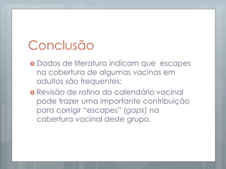 Conclusão
 Dados de literatura indicam que escapes
na cobertura de algumas vacinas em
adultos são frequentes;
 Revisão de rotina do calendário vacinal
pode trazer uma importante contribuição
para corrigir “escapes” (gaps) na
cobertura vacinal deste grupo.
 