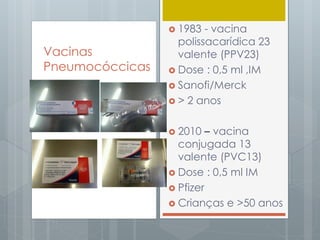  1983 - vacina
polissacarídica 23
valente (PPV23)
 Dose : 0,5 ml ,IM
 Sanofi/Merck
 > 2 anos
 2010 – vacina
conjugada 13
valente (PVC13)
 Dose : 0,5 ml IM
 Pfizer
 Crianças e >50 anos
Vacinas
Pneumocóccicas
 