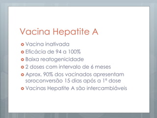 Vacina Hepatite A
 Vacina inativada
 Eficácia de 94 a 100%
 Baixa reatogenicidade
 2 doses com intervalo de 6 meses
 Aprox. 90% dos vacinados apresentam
soroconversão 15 dias após a 1ª dose
 Vacinas Hepatite A são intercambiáveis
 