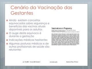 Cenário da Vacinação das
Gestantes
 Ainda existem conceitos
equivocados sobre segurança e
benefícios das vacinas atuais
disponíveis para os adultos
 O auge deste equívoco é
durante a gestação
 Indicações médicas hesitantes
 Algumas posturas médicas e de
outros profissionais de saúde são
relutantes
Vaccinescommonly administered byfamily
physicians, and their indication for useduring
pregnancy, aresummarized in Table1.1
Women of childbearing age often are con-
cerned about whether breastfeeding is safe
duringimmunization. Physiciansshould reas-
sure their patients that no vaccines are con-
traindicated duringbreastfeeding.1
Tetanus and Diphtheria
Thetetanusand diphtheriatoxoidsvaccine
(Td) is effective in preventing tetanus and
diphtheria, two potentially life-threatening
conditions. Diphtheria is an infection of the
nasal, pharyngeal, laryngeal, or other mucous
membranes that can cause neuritis, myo-
carditis, thrombocytopenia, and ascending
paralysis.2
Tetanus infection can cause pro-
duction of a neurotoxin, leading to tetanic
musclecontractions.
Td toxoid is routinely recommended for
susceptible pregnant women. While no evi-
T
he administration of vaccines
during pregnancy poses a num-
ber of concernsto physiciansand
patients about the risk of trans-
mitting a virus to a developing
fetus. This risk is primarily theoretic. Live-
virus vaccines are therefore generally con-
traindicatedin pregnant women.Accordingto
the Centers for Disease Control and Preven-
tion (CDC),1
if alive-virusvaccineisinadver-
tently given to a pregnant woman, or if a
woman becomespregnant within four weeks
after vaccination, she should be counseled
about potential effects on the fetus. Inadver-
tent administration of these vaccines, how-
ever,isnot considered an indication for termi-
nation of thepregnancy.
No evidence shows an increased risk from
vaccinating pregnant women with inactivated
virusor bacterial vaccinesor toxoids.1
There-
fore, if a patient is at high risk of being
exposed to a particular disease, if infection
Adult immunization rates have fallen short of national goals partly because of mis-
conceptions about the safety and benefits of current vaccines. The danger of these
misconceptions is magnified during pregnancy, when concerned physicians are hesi-
tant to administer vaccinesand patients are reluctant to accept them. Routine vaccines
that generally are safe to administer during pregnancy include diphtheria, tetanus,
influenza, and hepatitis B. Other vaccines, such as meningococcal and rabies, may be
considered. Vaccines that are contraindicated, because of the theoretic risk of fetal
transmission, include measles, mumps, and rubella; varicella; and bacille Calmette-
Guérin. A number of other vaccines have not yet been adequately studied; therefore,
theoretic risks of vaccination must be weighed against the risks of the disease to
mother and fetus. Inadvertent administration of any of these vaccinations, however,
is not considered an indication for termination of the pregnancy. (Am Fam Physician
2003;68:E299-309. Copyright© 2003 American Academy of Family Physicians.)
Vaccinationsin Pregnancy
DENISEK. SUR, M.D., and DAVID H. WALLIS, M.D., David Geffen School of Medicine,
University of California—LosAngeles, California
THEODOREX. O’CONNELL, M.D., Kaiser Permanente–Woodland Hills, Woodland Hills, California
This article
exemplifies the AAFP
2003 Annual Clinical
Focus on prevention
and health promotion.
JULY 15, 2003 / VOLUME 68, NUMBER 2 www.aafp.org/afp AMERICAN FAMILY PHYSICIAN E299
Vaccinescommonly administered byfamily
physicians,and their indication for useduring
pregnancy,aresummarized in Table1.1
Women of childbearing age often arecon-
cerned about whether breastfeeding is safe
duringimmunization.Physiciansshould reas-
sure their patients that no vaccines are con-
traindicated duringbreastfeeding.1
Tetanus and Diphtheria
Thetetanusand diphtheriatoxoidsvaccine
(Td) is effective in preventing tetanus and
diphtheria, two potentially life-threatening
conditions. Diphtheria is an infection of the
nasal, pharyngeal, laryngeal, or other mucous
membranes that can cause neuritis, myo-
carditis, thrombocytopenia, and ascending
paralysis.2
Tetanus infection can cause pro-
duction of a neurotoxin, leading to tetanic
musclecontractions.
Td toxoid is routinely recommended for
susceptible pregnant women. While no evi-
dence exists to prove that tetanus and diph-
theria toxoids are teratogenic,1
waiting until
thesecondtrimester of pregnancytoadminis-
ter Td isareasonableprecaution, minimizing
any concern about thetheoretic possibility of
such reactions.1
Previously vaccinated preg-
nant women who havenot received aTd vac-
cination within the past 10 years should
receiveabooster dose. Pregnant women who
T
he administration of vaccines
during pregnancy poses a num-
ber of concernsto physiciansand
patients about the risk of trans-
mitting a virus to a developing
fetus. This risk is primarily theoretic. Live-
virus vaccines are therefore generally con-
traindicatedinpregnant women.Accordingto
the Centers for Disease Control and Preven-
tion (CDC),1
if alive-virusvaccineisinadver-
tently given to a pregnant woman, or if a
woman becomespregnant within four weeks
after vaccination, she should be counseled
about potential effects on the fetus. Inadver-
tent administration of these vaccines, how-
ever,isnot consideredanindication for termi-
nation of thepregnancy.
No evidence shows an increased risk from
vaccinatingpregnant women with inactivated
virusor bacterial vaccinesor toxoids.1
There-
fore, if a patient is at high risk of being
exposed to a particular disease, if infection
would posearisk to themother or fetus, and
if the vaccine is unlikely to cause harm, the
benefits of vaccinating a pregnant woman
usually outweigh thepotential risks.
Physicians should consider vaccinating
pregnant women on the basis of the risks of
vaccination versus the benefits of protection
in each particular situation, regardless of
whether liveor inactivated vaccinesareused.
theoretic risks of vaccination must be weighed against the risks of the disease to
mother and fetus. Inadvertent administration of any of these vaccinations, however,
is not considered an indication for termination of the pregnancy. (Am Fam Physician
2003;68:E299-309. Copyright© 2003 American Academy of Family Physicians.)
This article
exemplifies the AAFP
2003 Annual Clinical
Focus on prevention
and health promotion.
This electronic (E) ver-
sion supplements the
print version of this
article and addresses
vaccinations typically
not administered on
a routine basis.
 