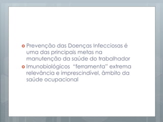  Prevenção das Doenças Infecciosas é
uma das principais metas na
manutenção da saúde do trabalhador
 Imunobiológicos “ferramenta” extrema
relevância e imprescindível, âmbito da
saúde ocupacional
 