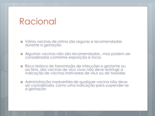 Racional
 Várias vacinas de rotina são seguras e recomendadas
durante a gestação
 Algumas vacinas não são recomendadas , mas podem ser
consideradas conforme exposição e riscos
 Risco teórico de transmissão de infecções a gestante ou
ao feto, das vacinas de vírus vivos não deve restringir a
indicação de vacinas inativadas de vírus ou de toxoídes
 Administração inadvertida de qualquer vacina não deve
ser considerada, como uma indicação para suspender-se
a gestação
 