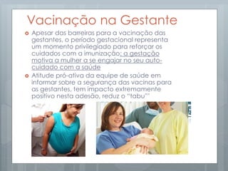 Vacinação na Gestante
 Apesar das barreiras para a vacinação das
gestantes, o período gestacional representa
um momento privilegiado para reforçar os
cuidados com a imunização: a gestação
motiva a mulher a se engajar no seu auto-
cuidado com a saúde
 Atitude pró-ativa da equipe de saúde em
informar sobre a segurança das vacinas para
as gestantes, tem impacto extremamente
positivo nesta adesão, reduz o “tabu”’
 