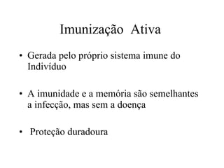 Imunização  Ativa  Gerada pelo próprio sistema imune do Indivíduo A imunidade e a memória são semelhantes a infecção, mas sem a doença Proteção duradoura  