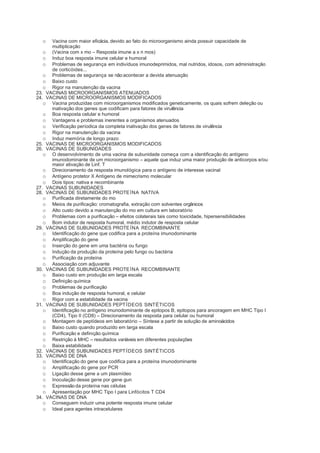 o   Vacina com maior eficácia, devido ao fato do microorganismo ainda possuir capacidade de
      multiplicação
   o (Vacina com x mo – Resposta imune a x n mos)
   o Induz boa resposta imune celular e humoral
   o Problemas de segurança em indivíduos imunodeprimidos, mal nutridos, idosos, com administração
      de corticóides...
   o Problemas de segurança se não acontecer a devida atenuação
   o Baixo custo
   o Rigor na manutenção da vacina
23. VACINAS MICROORGANISMOS ATENUADOS
24. VACINAS DE MICROORGANISMOS MODIFICADOS
   o Vacina produzidas com microorganismos modificados geneticamente, os quais sofrem deleção ou
      inativação dos genes que codificam para fatores de virulência
   o Boa resposta celular e humoral
   o Vantagens e problemas inerentes a organismos atenuados
   o Verificação períodica da completa inativação dos genes de fatores de virulência
   o Rigor na manutenção da vacina
   o Induz memória de longo prazo
25. VACINAS DE MICROORGANISMOS MODIFICADOS
26. VACINAS DE SUBUNIDADES
   o O desenvolvimento de uma vacina de subunidade começa com a identificação do antígeno
      imunodominante de um microorganismo – aquele que induz uma maior produção de anticorpos e/ou
      maior ativação de Linf. T
   o Direcionamento da resposta imunológica para o antígeno de interesse vacinal
   o Antígeno protetor X Antígeno de mimecrismo molecular
   o Dois tipos: nativa e recombinante
27. VACINAS SUBUNIDADES
28. VACINAS DE SUBUNIDADES PROTE ÍNA NATIVA
   o Purificada diretamente do mo
   o Meios de purificação: cromatografia, extração com solventes orgânicos
   o Alto custo devido a manutenção do mo em cultura em laboratório
   o Problemas com a purificação – efeitos colaterais tais como toxicidade, hipersensibilidades
   o Bom indutor de resposta humoral, médio indutor de resposta celular
29. VACINAS DE SUBUNIDADES PROTE ÍNA RECOMBINANTE
   o Identificação do gene que codifica para a proteína imunodominante
   o Amplificação do gene
   o Inserção do gene em uma bactéria ou fungo
   o Indução da produção da proteína pelo fungo ou bactéria
   o Purificação da proteína
   o Associação com adjuvante
30. VACINAS DE SUBUNIDADES PROTE ÍNA RECOMBINANTE
   o Baixo custo em produção em larga escala
   o Definição química
   o Problemas de purificação
   o Boa indução de resposta humoral, e celular
   o Rigor com a estabilidade da vacina
31. VACINAS DE SUBUNIDADES PEPT ÍDEOS SINTÉTICOS
   o Identificação no antígeno imunodominante de epitopos B, epitopos para ancoragem em MHC Tipo I
      (CD4), Tipo II (CD8) – Direcionamento da resposta para celular ou humoral
   o Montagem de peptídeos em laboratório – Síntese a partir de solução de aminoácidos
   o Baixo custo quando produzido em larga escala
   o Purificação e definição química
   o Restrição à MHC – resultados variáveis em diferentes populações
   o Baixa estabilidade
32. VACINAS DE SUBUNIDADES PEPT ÍDEOS SINTÉTICOS
33. VACINAS DE DNA
   o Identificação do gene que codifica para a proteína imunodominante
   o Amplificação do gene por PCR
   o Ligação desse gene a um plasmídeo
   o Inoculação desse gene por gene gun
   o Expressão da proteína nas células
   o Apresentação por MHC Tipo I para Linfócitos T CD4
34. VACINAS DE DNA
   o Conseguem induzir uma potente resposta imune celular
   o Ideal para agentes intracelulares
 