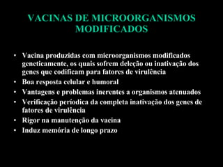 VACINAS DE MICROORGANISMOS MODIFICADOS Vacina produzidas com microorganismos modificados geneticamente, os quais sofrem deleção ou inativação dos genes que codificam para fatores de virulência Boa resposta celular e humoral Vantagens e problemas inerentes a organismos atenuados Verificação períodica da completa inativação dos genes de fatores de virulência Rigor na manutenção da vacina Induz memória de longo prazo 