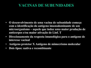 VACINAS DE SUBUNIDADES O desenvolvimento de uma vacina de subunidade começa com a identificação do antígeno imunodominante de um microorganismo – aquele que induz uma maior produção de anticorpos e/ou maior ativação de Linf. T Direcionamento da resposta imunológica para o antígeno de interesse vacinal Antígeno protetor X Antígeno de mimecrismo molecular Dois tipos: nativa e recombinante 