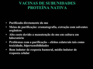 VACINAS DE SUBUNIDADES PROTEÍNA NATIVA Purificada diretamente do mo Meios de purificação: cromatografia, extração com solventes orgânicos Alto custo devido a manutenção do mo em cultura em laboratório Problemas com a purificação – efeitos colaterais tais como toxicidade, hipersensibilidades Bom indutor de resposta humoral, médio indutor de resposta celular 