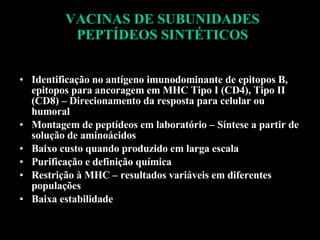 VACINAS DE SUBUNIDADES PEPTÍDEOS SINTÉTICOS Identificação no antígeno imunodominante de epitopos B, epitopos para ancoragem em MHC Tipo I (CD4), Tipo II (CD8) – Direcionamento da resposta para celular ou humoral Montagem de peptídeos em laboratório – Síntese a partir de solução de aminoácidos Baixo custo quando produzido em larga escala Purificação e definição química Restrição à MHC – resultados variáveis em diferentes populações Baixa estabilidade 