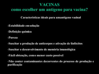 VACINAS como escolher um antígeno para vacina? Características ideais para um antígeno vacinal Estabilidade em solução Definição química Pureza Suscitar a produção de anticorpos e ativação de linfócitos Suscitar o desenvolvimento de memória imunológica Fácil obtenção, com o menor custo possível Não conter contaminantes decorrentes do processo de produção e purificação 