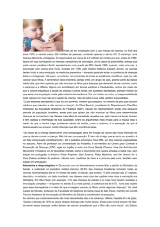 Antes de ser erradicada com o uso maciço de vacinas, no final dos
anos 1970, a varíola matou 300 milhões de pessoas, contando apenas o século XX. O sarampo, uma
doença altamente contagiosa, foi responsável por cerca de 2,6 milhões de mortes por ano, antes de 1980,
época em que começaram as intensas campanhas de vacinação. Já os casos de poliomielite, doença que
pode causar paralisia infantil, apresentaram uma queda de 99% desde 1988, quando, mais uma vez, a
prevenção com vacina teve início. Criadas em 1796, pelo médico britânico Edward Jenner, as vacinas
deram início a uma revolução na medicina preventiva – tornando possível evitar a ocorrência de doenças
letais e contagiosas. Há quem, no entanto, na contramão de todas as evidências científicas, opte por não
vacinar seus filhos. A lamentável ideia encontrou abrigo entre um grupo de pais, grande parte da classe
média alta, que vem optando por não imunizar os filhos para doenças que deixaram de ser comuns, como
o sarampo e a difteria. Alguns por acreditarem em teorias exóticas e fraudulentas, outros por medo de
que a vacina prejudique a saúde da criança e outros ainda, por questões ideológicas, pensam resistir ao
que seria uma imposição criada pela indústria farmacêutica. Por um motivo ou outro, a irresponsabilidade
pode colocar em risco não só a saúde da criança, mas de todos à sua volta, alertam especialistas.
“O que estamos percebendo é que há um aumento, mesmo que pequeno, no número de pais que buscam
médicos que orientam a não vacinar a criança”, diz Eitan Berezin, presidente do Departamento Científico
Infeccioso da Sociedade Brasileira de Pediatria (SBP). Apesar de representarem ainda uma pequena
parcela da população brasileira, esses pais que optam por não imunizar os filhos para determinadas
doenças se concentram nas classes mais altas da sociedade, aquelas que, pelo menos na teoria, tiveram
e têm acesso a informação de boa qualidade. Entre os argumentos mais triviais para a recusa está o
medo de que a vacina traga problemas sérios de saúde, como o autismo, e a sensação de que é
desnecessário se prevenir contra doenças que têm ocorrência baixa.
“Os riscos de a criança desenvolver uma complicação séria em função da vacina são muito menores do
que os de ela contrair a doença. Não há nem comparação. E isso não é algo que eu acho ou acredito, é
um fato comprovado cientificamente”, diz o pediatra americano Paul Offit, um dos maiores especialistas
no assunto. Além de professor da Universidade da Filadélfia, é ex-membro do Centro para Controle e
Prevenção de Doenças (CDC, sigla em inglês) e autor dos livros Deadly Choices: How the Anti-Vaccine
Movement Threatens Us All (Escolhas mortais: como o movimento anti-vacina ameaça a todos nós, sem
edição em português) e Autism’s False Prophets: Bad Science, Risky Medicine, and the Search for a
Cure (Falsos profetas do autismo: ciência ruim, medicina de risco e a procura pela cura, também sem
edição em português).
Abastados e desprotegidos — De acordo com um levantamento recente feito a pedido do Ministério da
Saúde, e publicado no periódico médico Vaccine, 82,6% das crianças brasileiras tomaram todas as
vacinas recomendadas até os 18 meses de idade. O estudo, que avaliou 17.295 crianças das 27 capitais,
descobriu, no entanto, um dado inusitado: nas classes mais ricas das capitais mais ricas a vacinação era
deficitária. Em São Paulo, por exemplo, 71% das crianças do estrato A (o mais rico) haviam recebido a
imunização completa — enquanto no estrato E (o mais pobre), a cobertura era de 81%. “Uma das razões
para essa discrepância é a ideia de que é exagero vacinar os filhos contra algumas doenças”, diz José
Cassio de Moraes, professor da Faculdade de Medicina da Santa Casa de São Paulo, membro do Comitê
Técnico Assessor de Imunização do Ministério da Saúde e coordenador da pesquisa.
As vacinas que costumeiramente são mais descartadas são a de sarampo, difteria, hepatite B e da gripe.
“Desde a década de 1970 os casos dessas doenças são muito baixos. Esses pais nunca tiveram de lidar,
de temer essas doenças, então deixam de vacinar acreditando que o filho não corre riscos”, diz Edécio

 
